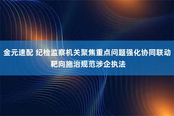金元速配 纪检监察机关聚焦重点问题强化协同联动 靶向施治规范涉企执法