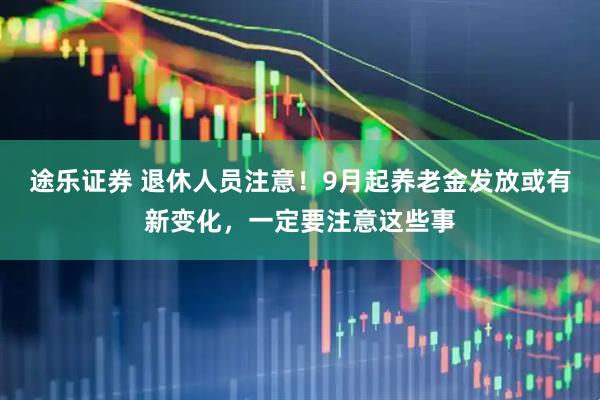 途乐证券 退休人员注意！9月起养老金发放或有新变化，一定要注意这些事