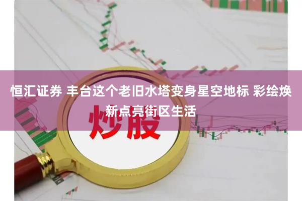 恒汇证券 丰台这个老旧水塔变身星空地标 彩绘焕新点亮街区生活