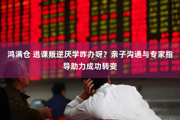 鸿满仓 逃课叛逆厌学咋办呀？亲子沟通与专家指导助力成功转变