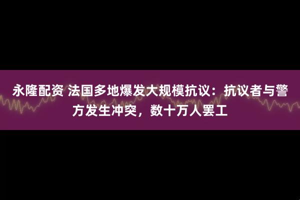 永隆配资 法国多地爆发大规模抗议：抗议者与警方发生冲突，数十万人罢工