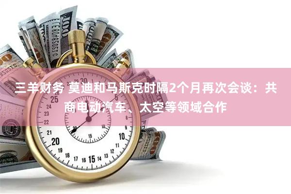 三羊财务 莫迪和马斯克时隔2个月再次会谈：共商电动汽车、太空等领域合作