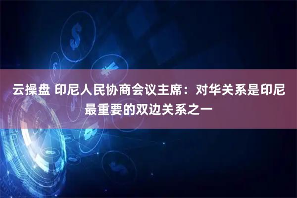云操盘 印尼人民协商会议主席：对华关系是印尼最重要的双边关系之一