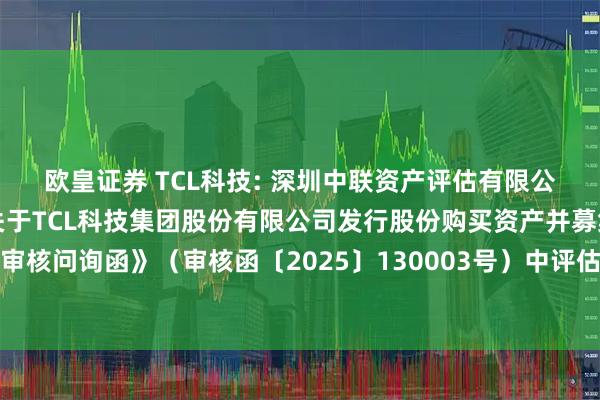 欧皇证券 TCL科技: 深圳中联资产评估有限公司对深圳证券交易所《关于TCL科技集团股份有限公司发行股份购买资产并募集配套资金申请的审核问询函》（审核函〔2025〕130003号）中评估相关问题回复的核查意见（修订稿）内容摘要