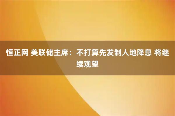 恒正网 美联储主席：不打算先发制人地降息 将继续观望