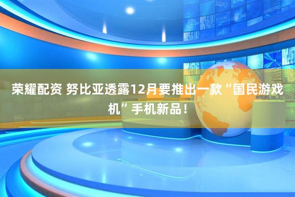 荣耀配资 努比亚透露12月要推出一款“国民游戏机”手机新品！