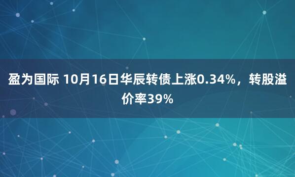 盈为国际 10月16日华辰转债上涨0.34%，转股溢价率39%