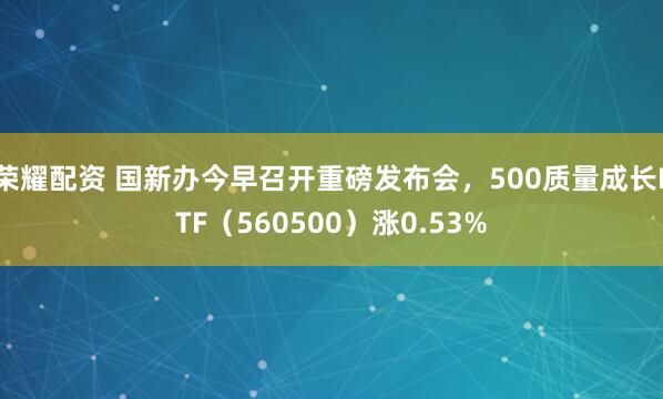 荣耀配资 国新办今早召开重磅发布会，500质量成长ETF（560500）涨0.53%