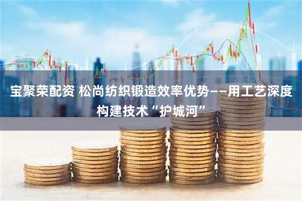 宝聚荣配资 松尚纺织锻造效率优势——用工艺深度构建技术“护城河”