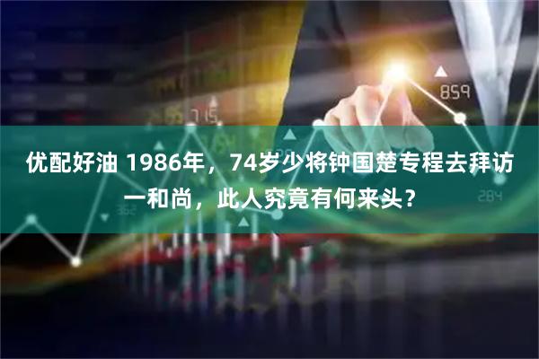 优配好油 1986年，74岁少将钟国楚专程去拜访一和尚，此人究竟有何来头？