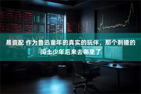 易资配 作为鲁迅童年的真实的玩伴，那个刺猹的闰土少年后来去哪里了