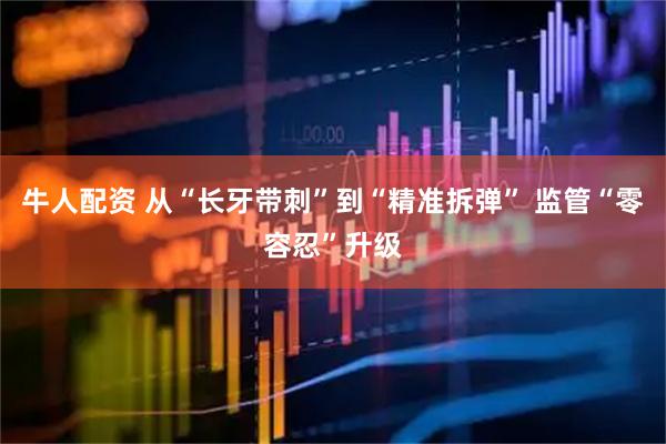 牛人配资 从“长牙带刺”到“精准拆弹” 监管“零容忍”升级