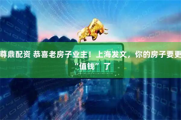 尊鼎配资 恭喜老房子业主！上海发文，你的房子要更 “值钱” 了