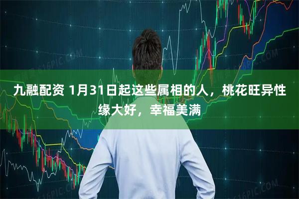九融配资 1月31日起这些属相的人，桃花旺异性缘大好，幸福美满