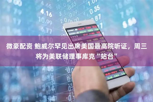 微豪配资 鲍威尔罕见出席美国最高院听证，周三将为美联储理事库克“站台”