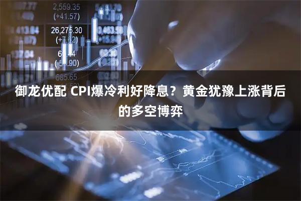 御龙优配 CPI爆冷利好降息？黄金犹豫上涨背后的多空博弈