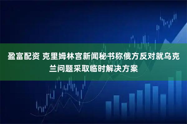 盈富配资 克里姆林宫新闻秘书称俄方反对就乌克兰问题采取临时解决方案