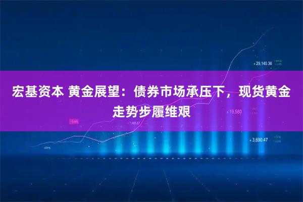宏基资本 黄金展望：债券市场承压下，现货黄金走势步履维艰