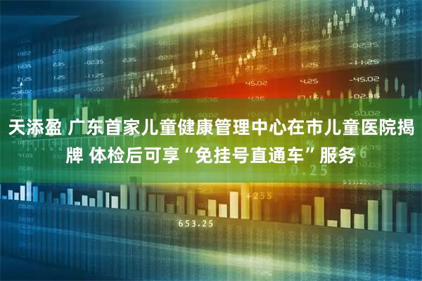 天添盈 广东首家儿童健康管理中心在市儿童医院揭牌 体检后可享“免挂号直通车”服务