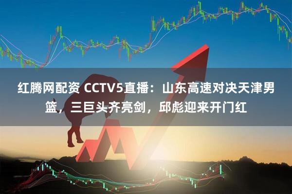 红腾网配资 CCTV5直播：山东高速对决天津男篮，三巨头齐亮剑，邱彪迎来开门红