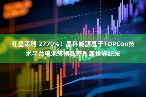 红盘策略 2779%！晶科能源基于TOPCon技术平台电池转换效率刷新世界纪录