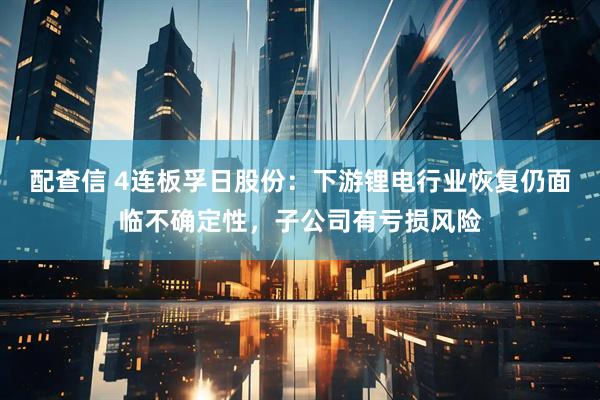 配查信 4连板孚日股份：下游锂电行业恢复仍面临不确定性，子公司有亏损风险