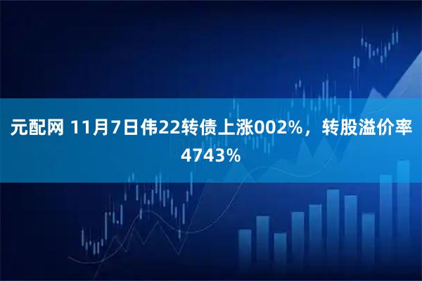 元配网 11月7日伟22转债上涨002%，转股溢价率4743%