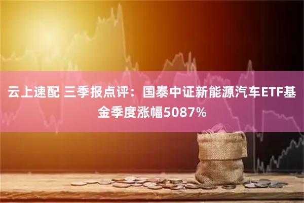 云上速配 三季报点评：国泰中证新能源汽车ETF基金季度涨幅5087%