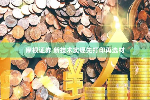 摩根证券 新技术实现先打印再选材