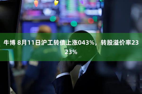 牛博 8月11日沪工转债上涨043%，转股溢价率2323%