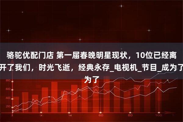 骆驼优配门店 第一届春晚明星现状，10位已经离开了我们，时光飞逝，经典永存_电视机_节目_成为了