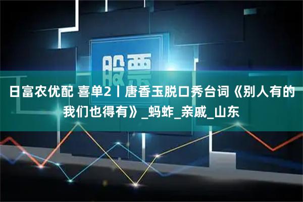 日富农优配 喜单2丨唐香玉脱口秀台词《别人有的我们也得有》_蚂蚱_亲戚_山东
