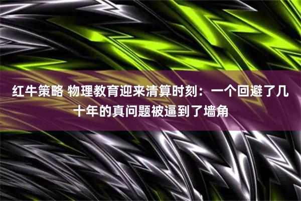 红牛策略 物理教育迎来清算时刻：一个回避了几十年的真问题被逼到了墙角