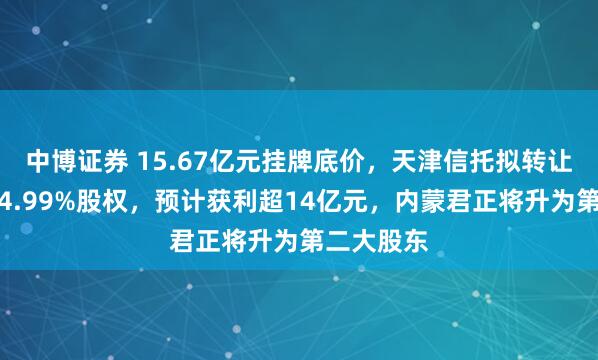 中博证券 15.67亿元挂牌底价，天津信托拟转让天弘基金4.99%股权，预计获利超14亿元，内蒙君正将升为第二大股东