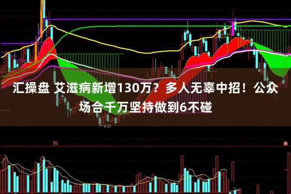 汇操盘 艾滋病新增130万？多人无辜中招！公众场合千万坚持做到6不碰